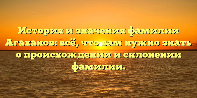 История и значения фамилии Агаханов: всё, что вам нужно знать о происхождении и склонении фамилии.