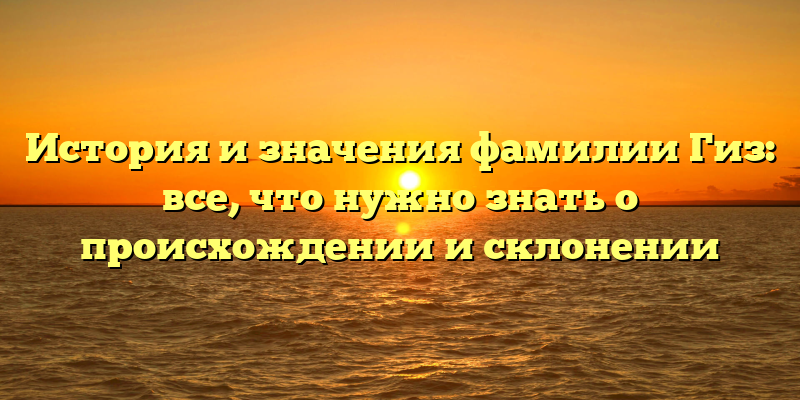 История и значения фамилии Гиз: все, что нужно знать о происхождении и склонении