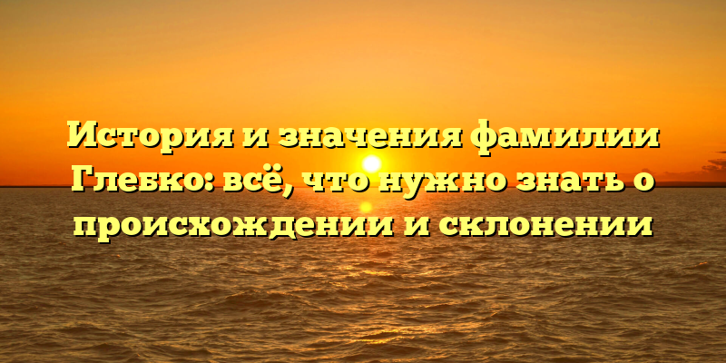 История и значения фамилии Глебко: всё, что нужно знать о происхождении и склонении