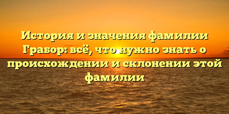 История и значения фамилии Грабор: всё, что нужно знать о происхождении и склонении этой фамилии