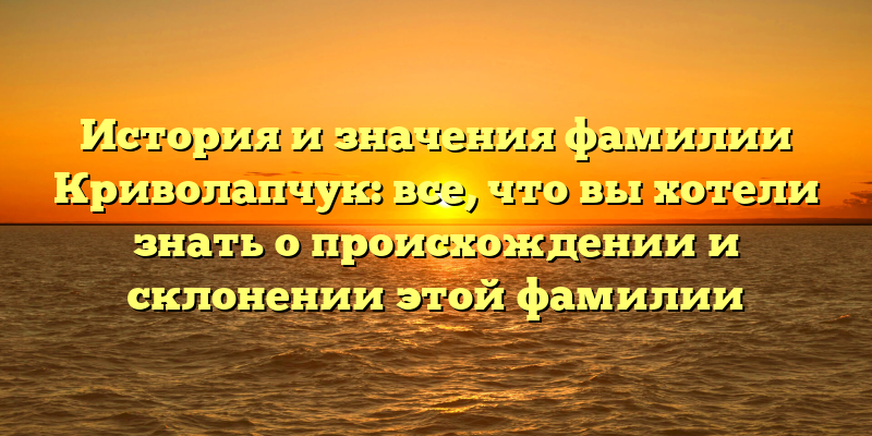 История и значения фамилии Криволапчук: все, что вы хотели знать о происхождении и склонении этой фамилии