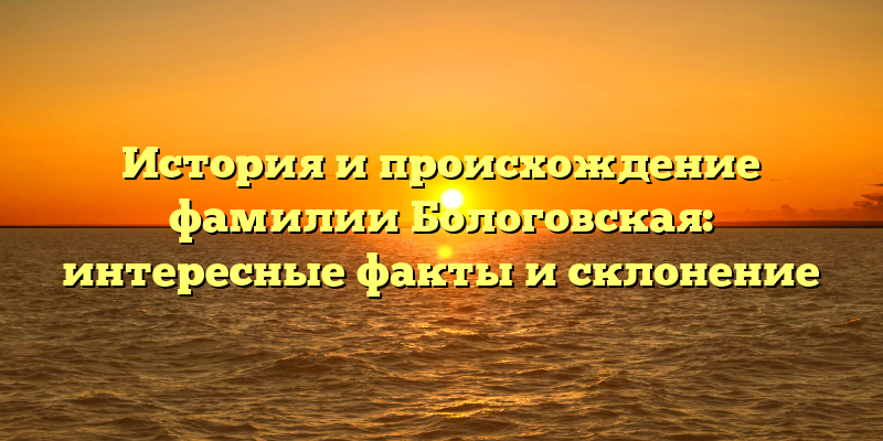 История и происхождение фамилии Бологовская: интересные факты и склонение