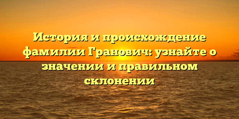 История и происхождение фамилии Гранович: узнайте о значении и правильном склонении