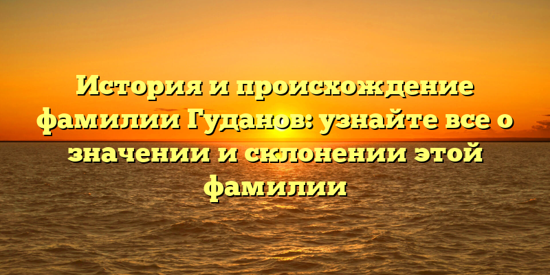 История и происхождение фамилии Гуданов: узнайте все о значении и склонении этой фамилии