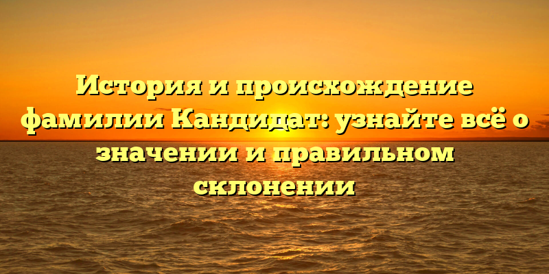 История и происхождение фамилии Кандидат: узнайте всё о значении и правильном склонении