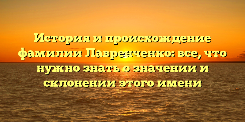 История и происхождение фамилии Лавренченко: все, что нужно знать о значении и склонении этого имени