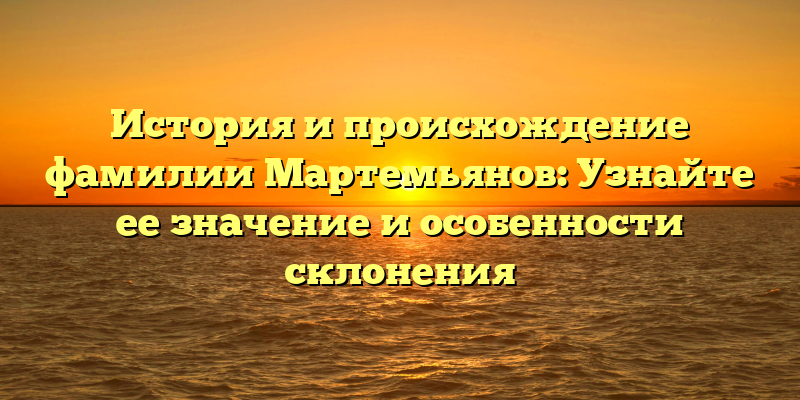 История и происхождение фамилии Мартемьянов: Узнайте ее значение и особенности склонения