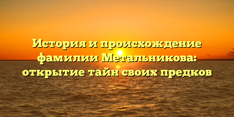 История и происхождение фамилии Метальникова: открытие тайн своих предков