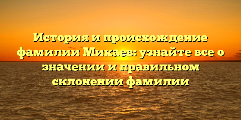 История и происхождение фамилии Микаев: узнайте все о значении и правильном склонении фамилии