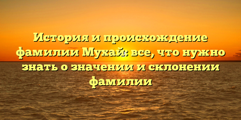 История и происхождение фамилии Мухай: все, что нужно знать о значении и склонении фамилии