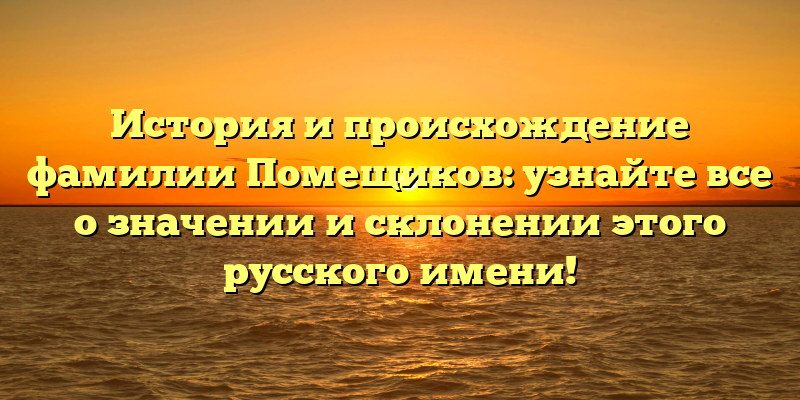 История и происхождение фамилии Помещиков: узнайте все о значении и склонении этого русского имени!