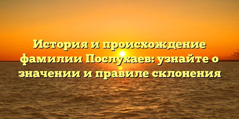 История и происхождение фамилии Послухаев: узнайте о значении и правиле склонения