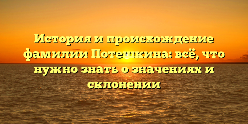 История и происхождение фамилии Потешкина: всё, что нужно знать о значениях и склонении