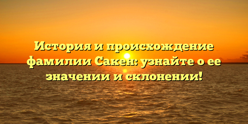 История и происхождение фамилии Сакен: узнайте о ее значении и склонении!