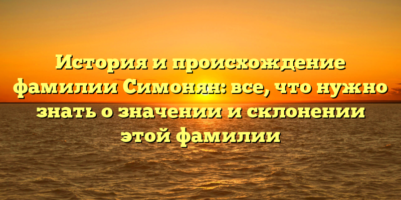 История и происхождение фамилии Симонян: все, что нужно знать о значении и склонении этой фамилии
