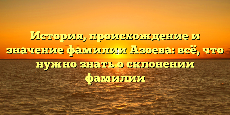 История, происхождение и значение фамилии Азоева: всё, что нужно знать о склонении фамилии