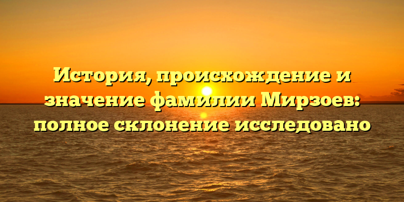История, происхождение и значение фамилии Мирзоев: полное склонение исследовано