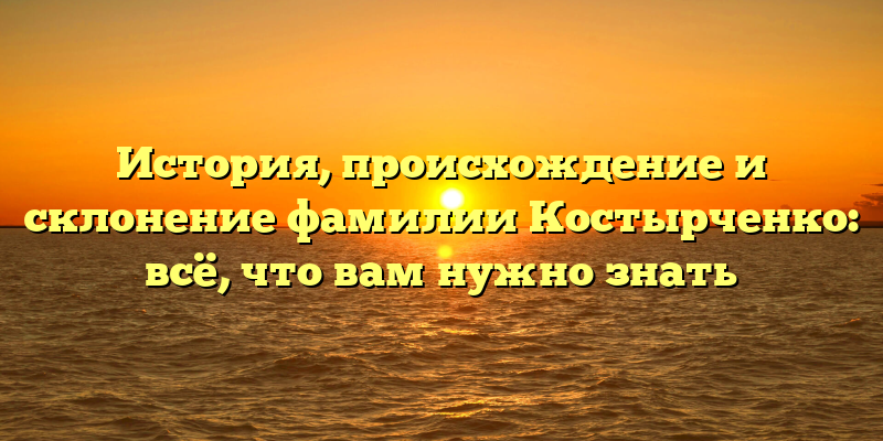 История, происхождение и склонение фамилии Костырченко: всё, что вам нужно знать