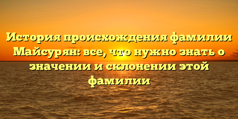 История происхождения фамилии Майсурян: все, что нужно знать о значении и склонении этой фамилии