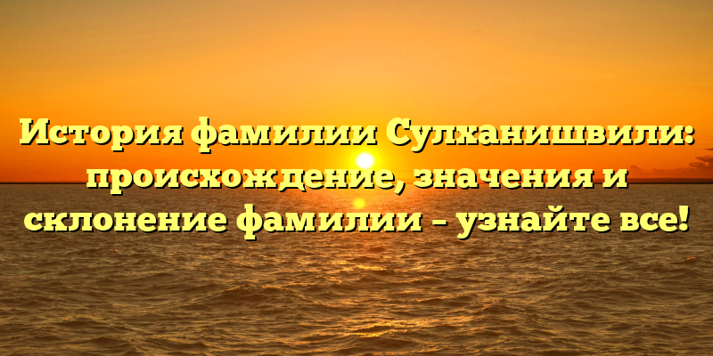История фамилии Сулханишвили: происхождение, значения и склонение фамилии – узнайте все!