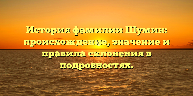 История фамилии Шумин: происхождение, значение и правила склонения в подробностях.