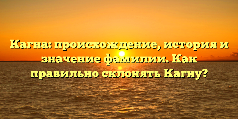 Кагна: происхождение, история и значение фамилии. Как правильно склонять Кагну?