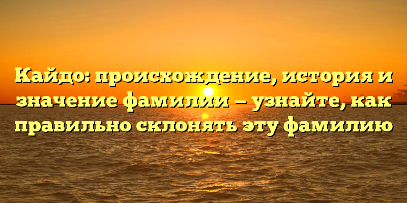 Кайдо: происхождение, история и значение фамилии — узнайте, как правильно склонять эту фамилию