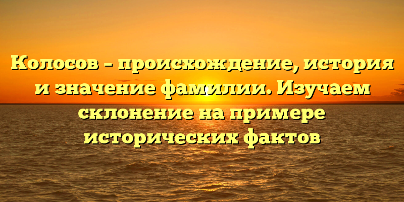 Колосов – происхождение, история и значение фамилии. Изучаем склонение на примере исторических фактов