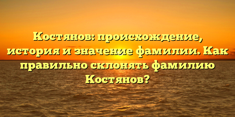 Костянов: происхождение, история и значение фамилии. Как правильно склонять фамилию Костянов?