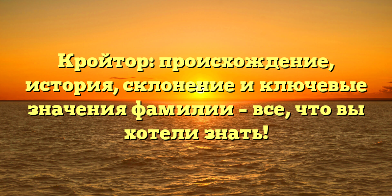 Кройтор: происхождение, история, склонение и ключевые значения фамилии – все, что вы хотели знать!