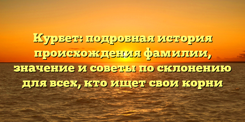Курбет: подробная история происхождения фамилии, значение и советы по склонению для всех, кто ищет свои корни