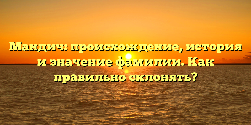 Мандич: происхождение, история и значение фамилии. Как правильно склонять?
