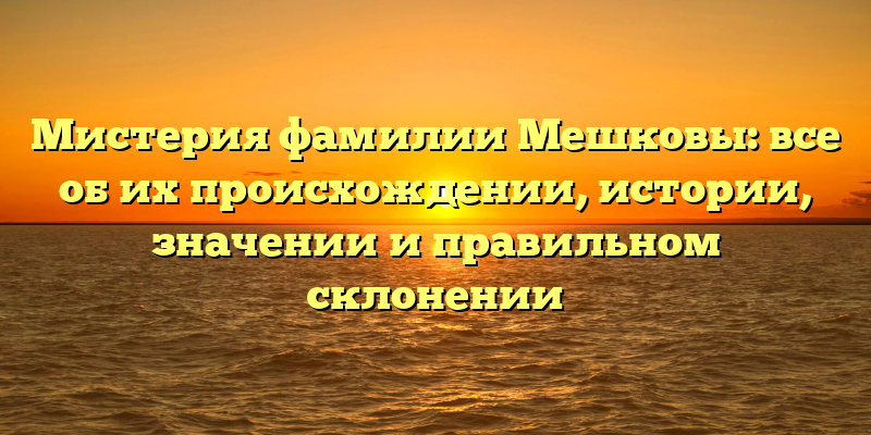 Мистерия фамилии Мешковы: все об их происхождении, истории, значении и правильном склонении