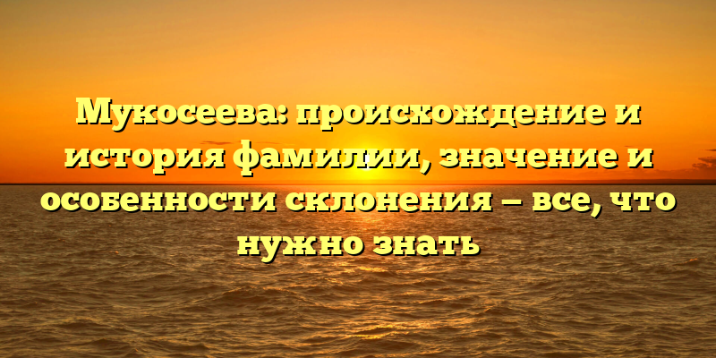 Мукосеева: происхождение и история фамилии, значение и особенности склонения — все, что нужно знать