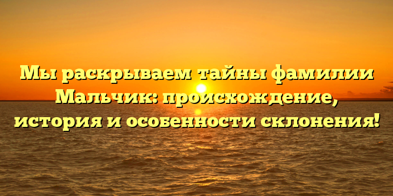 Мы раскрываем тайны фамилии Мальчик: происхождение, история и особенности склонения!