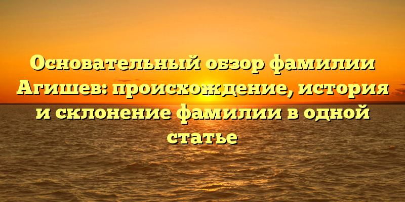 Основательный обзор фамилии Агишев: происхождение, история и склонение фамилии в одной статье