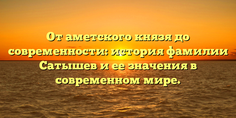 От аметского князя до современности: история фамилии Сатышев и ее значения в современном мире.