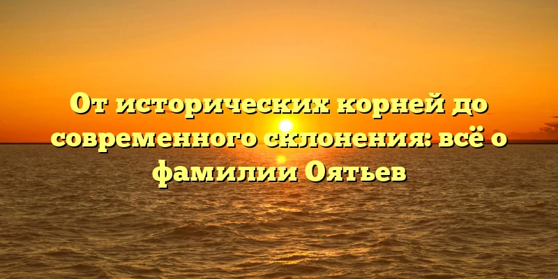 От исторических корней до современного склонения: всё о фамилии Оятьев От исторических корней до современного склонения: всё о фамилии Оятьев