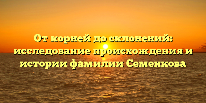 От корней до склонений: исследование происхождения и истории фамилии Семенкова