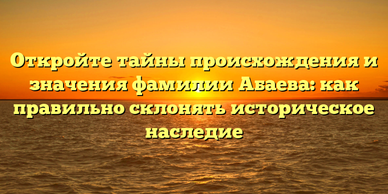 Откройте тайны происхождения и значения фамилии Абаева: как правильно склонять историческое наследие