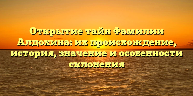 Открытие тайн Фамилии Алдохина: их происхождение, история, значение и особенности склонения