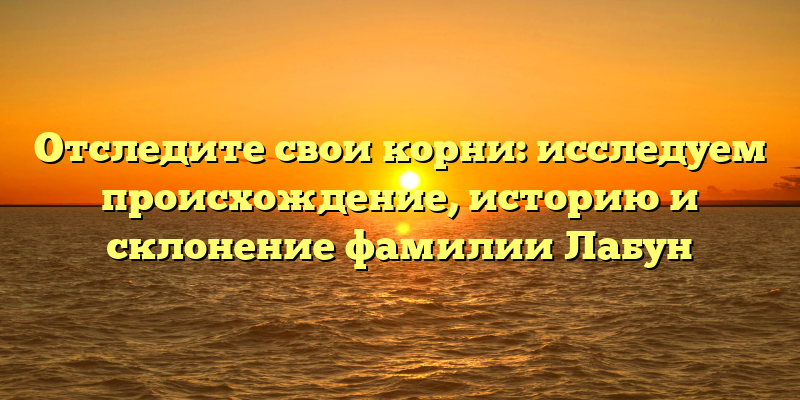 Отследите свои корни: исследуем происхождение, историю и склонение фамилии Лабун