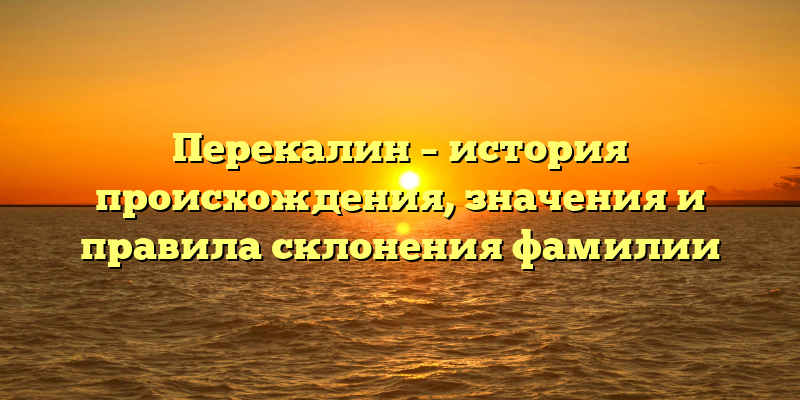 Перекалин – история происхождения, значения и правила склонения фамилии