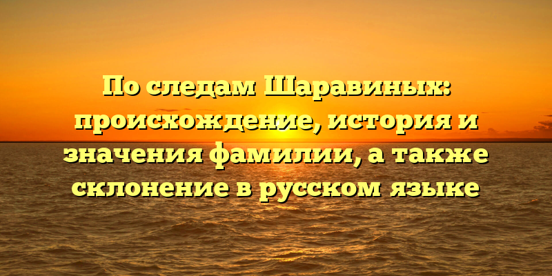 По следам Шаравиных: происхождение, история и значения фамилии, а также склонение в русском языке