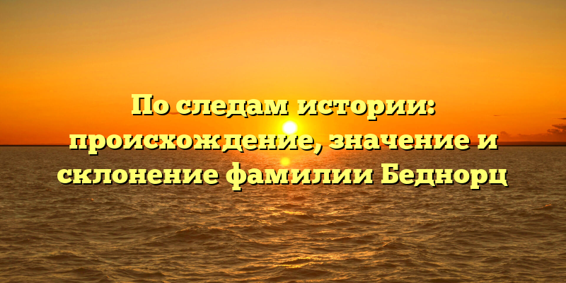 По следам истории: происхождение, значение и склонение фамилии Беднорц