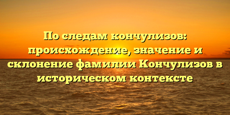 По следам кончулизов: происхождение, значение и склонение фамилии Кончулизов в историческом контексте