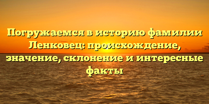 Погружаемся в историю фамилии Ленковец: происхождение, значение, склонение и интересные факты