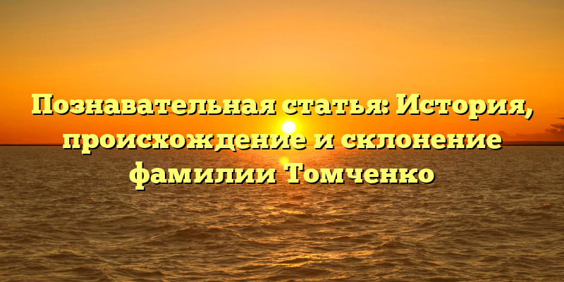 Познавательная статья: История, происхождение и склонение фамилии Томченко