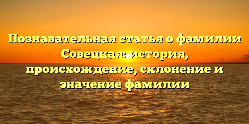 Познавательная статья о фамилии Совецкая: история, происхождение, склонение и значение фамилии