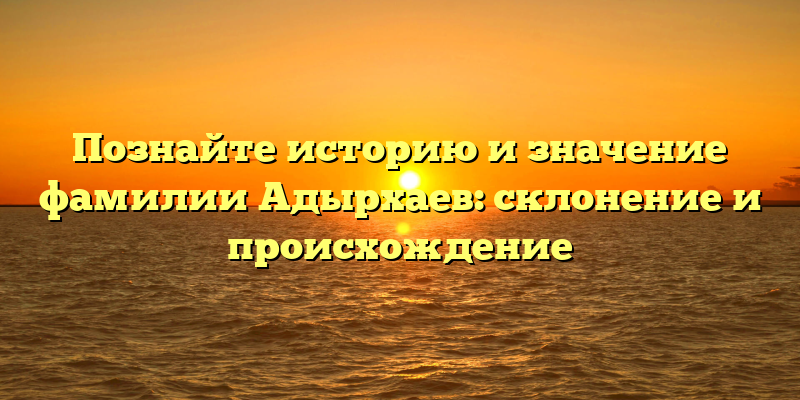 Познайте историю и значение фамилии Адырхаев: склонение и происхождение